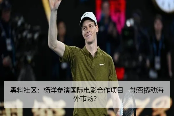 黑料社区：杨洋参演国际电影合作项目，能否撬动海外市场？